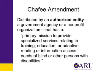 Chafee Amendment
Distributed by an authorized entity—
a government agency or a nonprofit
organization—that has a:
“primary mission to provide
specialized services relating to
training, education, or adaptive
reading or information access
needs of blind or other persons with
disabilities.”

 