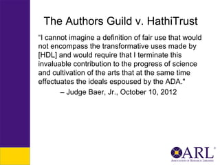 The Authors Guild v. HathiTrust
“I cannot imagine a definition of fair use that would
not encompass the transformative uses made by
[HDL] and would require that I terminate this
invaluable contribution to the progress of science
and cultivation of the arts that at the same time
effectuates the ideals espoused by the ADA."
– Judge Baer, Jr., October 10, 2012

 