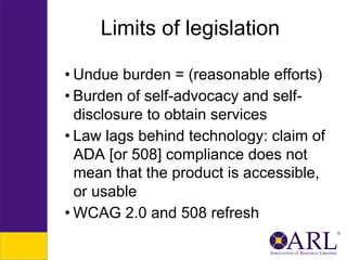 Limits of legislation
• Undue burden = (reasonable efforts)
• Burden of self-advocacy and selfdisclosure to obtain services
• Law lags behind technology: claim of
ADA [or 508] compliance does not
mean that the product is accessible,
or usable
• WCAG 2.0 and 508 refresh

 