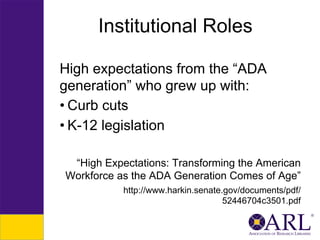 Institutional Roles
High expectations from the “ADA
generation” who grew up with:
• Curb cuts
• K-12 legislation
“High Expectations: Transforming the American
Workforce as the ADA Generation Comes of Age”
http://www.harkin.senate.gov/documents/pdf/
52446704c3501.pdf

 