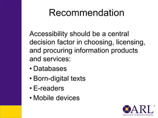 Recommendation
Accessibility should be a central
decision factor in choosing, licensing,
and procuring information products
and services:
• Databases
• Born-digital texts
• E-readers
• Mobile devices

 
