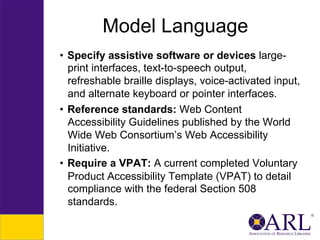 Model Language
•  Specify assistive software or devices largeprint interfaces, text-to-speech output,
refreshable braille displays, voice-activated input,
and alternate keyboard or pointer interfaces.
•  Reference standards: Web Content
Accessibility Guidelines published by the World
Wide Web Consortium’s Web Accessibility
Initiative.
•  Require a VPAT: A current completed Voluntary
Product Accessibility Template (VPAT) to detail
compliance with the federal Section 508
standards.

 