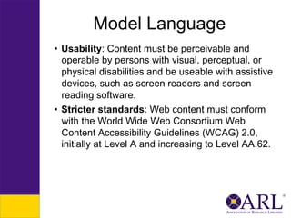 Model Language
•  Usability: Content must be perceivable and
operable by persons with visual, perceptual, or
physical disabilities and be useable with assistive
devices, such as screen readers and screen
reading software.
•  Stricter standards: Web content must conform
with the World Wide Web Consortium Web
Content Accessibility Guidelines (WCAG) 2.0,
initially at Level A and increasing to Level AA.62.

 