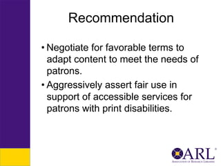 Recommendation
• Negotiate for favorable terms to
adapt content to meet the needs of
patrons.
• Aggressively assert fair use in
support of accessible services for
patrons with print disabilities.

 