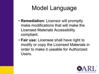 Model Language
•  Remediation: Licensor will promptly
make modifications that will make the
Licensed Materials Accessibility
compliant.
•  Fair use: Licensee shall have right to
modify or copy the Licensed Materials in
order to make it useable for Authorized
Users.

 