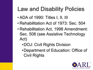 Law and Disability Policies
• ADA of 1990: Titles I, II, III
• Rehabilitation Act of 1973: Sec. 504
• Rehabilitation Act, 1998 Amendment:
Sec. 508 (see Assistive Technology
Act)
• DOJ: Civil Rights Division
• Department of Education: Office of
Civil Rights

 