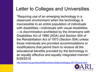 Letter to Colleges and Universities
“Requiring use of an emerging technology in a
classroom environment when the technology is
inaccessible to an entire population of individuals
with disabilities—individuals with visual disabilities
—is discrimination prohibited by the Americans with
Disabilities Act of 1990 (ADA) and Section 504 of
the Rehabilitation Act of 1973 (Section 504) unless
those individuals are provided accommodations or
modifications that permit them to receive all the
educational benefits provided by the technology in
an equally effective and equally integrated manner.”
6/29/2010
http://www2.ed.gov/about/offices/list/ocr/letters/colleague-201105-pse.html

 