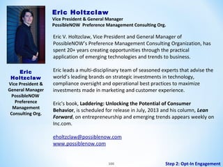 Eric Holtzclaw

Vice President & General Manager
PossibleNOW Preference Management Consulting Org.

Eric V. Holtzclaw, Vice President and General Manager of
PossibleNOW’s Preference Management Consulting Organization, has
spent 20+ years creating opportunities through the practical
application of emerging technologies and trends to business.
Eric
Holtzclaw
Vice President &
General Manager
PossibleNOW
Preference
Management
Consulting Org.

Eric leads a multi-disciplinary team of seasoned experts that advise the
world’s leading brands on strategic investments in technology,
compliance oversight and operational best practices to maximize
investments made in marketing and customer experience.
Eric's book, Laddering: Unlocking the Potential of Consumer
Behavior, is scheduled for release in July, 2013 and his column, Lean
Forward, on entrepreneurship and emerging trends appears weekly on
Inc.com.
eholtzclaw@possiblenow.com
www.possiblenow.com

100

Step 2: Opt-In Engagement

 