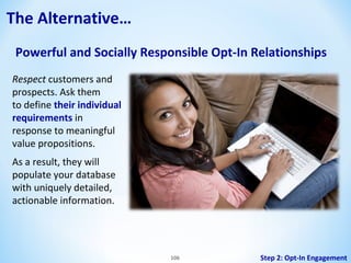 The Alternative…
Powerful and Socially Responsible Opt-In Relationships
Respect customers and
prospects. Ask them
to define their individual
requirements in
response to meaningful
value propositions.
As a result, they will
populate your database
with uniquely detailed,
actionable information.

106

Step 2: Opt-In Engagement

 