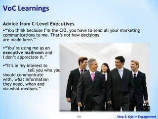 VoC Learnings
Advice from C-Level Executives

•“You think because I’m the CIO, you have to send all your marketing
communications to me. That’s not how decisions
are made here.”

•“You’re using me as an

executive mailroom and
I don’t appreciate it.”

•“It’s in my interest to

tell you who you
should communicate
with, what information
they need, when and
via what medium.”

108

Step 2: Opt-In Engagement

 