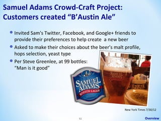 Samuel Adams Crowd-Craft Project:
Customers created “B’Austin Ale”
 Invited Sam's Twitter, Facebook, and Google+ friends to

provide their preferences to help create a new beer
 Asked to make their choices about the beer's malt profile,
hops selection, yeast type
 Per Steve Greenlee, at 99 bottles:
“Man is it good”

New York Times 7/30/12
11

Overview

 