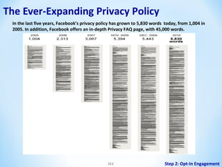 The Ever-Expanding Privacy Policy
In the last five years, Facebook’s privacy policy has grown to 5,830 words today, from 1,004 in
2005. In addition, Facebook offers an in-depth Privacy FAQ page, with 45,000 words.

111

Step 2: Opt-In Engagement

 