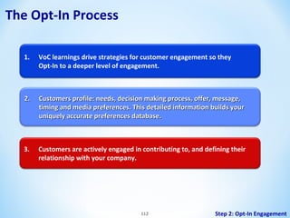 The Opt-In Process
1.

VoC learnings drive strategies for customer engagement so they
Opt-In to a deeper level of engagement.

2.

Customers profile: needs, decision making process, offer, message,
timing and media preferences. This detailed information builds your
uniquely accurate preferences database.

3.

Customers are actively engaged in contributing to, and defining their
relationship with your company.

112

Step 2: Opt-In Engagement

 
