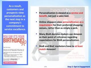 As a result,
customers and
prospects view
personalization as
the next step in a
company’s
commitment to
service excellence.

•

Personalization is viewed as a service and
benefit, not just a sales tool.

•

Online shoppers view personalization as a
requirement for their preferred shopping
venues, rather than as simply a perk.

•

Many BtoB decision-makers use Amazon
as their point of reference regarding
expectations for BtoB personalization.

•

BtoB and BtoC marketers have to at least
match Amazon!

174

Step 2: Opt-In Engagement

 
