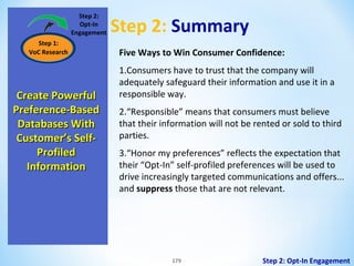Step 2:
Opt-In
Engagement
Step 1:
VoC Research

Create Powerful
Preference-Based
Databases With
Customer’s SelfProfiled
Information

Step 2: Summary
Five Ways to Win Consumer Confidence:
1.Consumers have to trust that the company will
adequately safeguard their information and use it in a
responsible way.
2.“Responsible” means that consumers must believe
that their information will not be rented or sold to third
parties.
3.“Honor my preferences” reflects the expectation that
their “Opt-In” self-profiled preferences will be used to
drive increasingly targeted communications and offers...
and suppress those that are not relevant.

179

Step 2: Opt-In Engagement

 