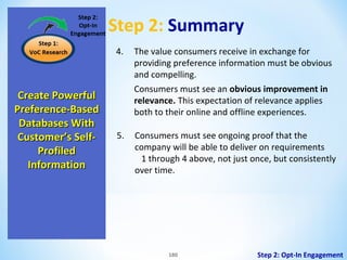 Step 2: Summary
4.

Create Powerful
Preference-Based
Databases With
Customer’s SelfProfiled
Information

The value consumers receive in exchange for
providing preference information must be obvious
and compelling.
Consumers must see an obvious improvement in
relevance. This expectation of relevance applies
both to their online and offline experiences.

5.

Consumers must see ongoing proof that the
company will be able to deliver on requirements
1 through 4 above, not just once, but consistently
over time.

180

Step 2: Opt-In Engagement

 