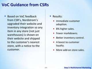 VoC Guidance from CSRs
•

•

Based on VoC feedback
from CSR’s, Nordstrom’s
upgraded their website and
inventory integration so any
item in any store (not just
warehouses) is shown on
their website and shipped
to the customer’s nearest
store, with a notice to the
customer.

Results:
♦
♦

8% higher sales.

♦

Fewer markdowns.

♦

Better inventory control.

♦

A boost to customer
loyalty.

♦

193

Immediate customer
adoption.

More add-on store sales.

Step 3: Multichannel Marketing

 