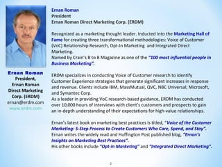 Ernan Roman
President
Ernan Roman Direct Marketing Corp. (ERDM)
Recognized as a marketing thought leader. Inducted into the Marketing Hall of
Fame for creating three transformational methodologies: Voice of Customer
(VoC) Relationship Research, Opt-In Marketing and Integrated Direct
Marketing.
Named by Crain’s B to B Magazine as one of the “100 most influential people in
Business Marketing”.
Ernan Roman

President,
Ernan Roman
Direct Marketing
Corp. (ERDM)
ernan@erdm.com
www.erdm.com

ERDM specializes in conducting Voice of Customer research to identify
Customer Experience strategies that generate significant increases in response
and revenue. Clients include IBM, MassMutual, QVC, NBC Universal, Microsoft,
and Symantec Corp.
As a leader in providing VoC research-based guidance, ERDM has conducted
over 10,000 hours of interviews with client’s customers and prospects to gain
an in-depth understanding of their expectations for high-value relationships.
Ernan’s latest book on marketing best practices is titled, “Voice of the Customer
Marketing: 5-Step Process to Create Customers Who Care, Spend, and Stay”.
Ernan writes the widely read and Huffington Post published blog, “Ernan’s
Insights on Marketing Best Practices”.
His other books include “Opt-in Marketing” and “Integrated Direct Marketing”.
2

 