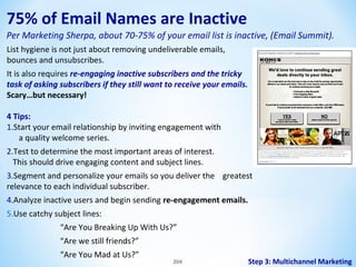 75% of Email Names are Inactive
Per Marketing Sherpa, about 70-75% of your email list is inactive, (Email Summit).
List hygiene is not just about removing undeliverable emails,
bounces and unsubscribes.
It is also requires re-engaging inactive subscribers and the tricky
task of asking subscribers if they still want to receive your emails.
Scary…but necessary!
4 Tips:
1.Start your email relationship by inviting engagement with
a quality welcome series.
2.Test to determine the most important areas of interest.
This should drive engaging content and subject lines.
3.Segment and personalize your emails so you deliver the greatest
relevance to each individual subscriber.
4.Analyze inactive users and begin sending re-engagement emails.
5.Use catchy subject lines:
“Are You Breaking Up With Us?”
“Are we still friends?”
“Are You Mad at Us?”

204

Step 3: Multichannel Marketing

 