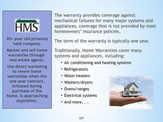 The warranty provides coverage against
mechanical failures for many major systems and
appliances, coverage that is not provided by most
homeowners’ insurance policies.
30+ year old privately
held company.

The term of the warranty is typically one year.

Market and sell home
warranties through
real estate agents.

Traditionally, Home Warranties cover many
systems and appliances, including:
• Air conditioning and heating systems
• Refrigerators
• Water heaters
• Washers/dryers
• Ovens/ranges
• Electrical systems
• And more. . .

Use direct marketing
to renew home
warranties when the
one year contract,
initiated during
purchase of the
home, is approaching
expiration.

227

 
