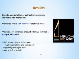 Results
Since implementation of VoC-driven programs,
the results are impressive:

•Achieved over a 50% increase in renewal rates.
•Additionally, enhanced product offerings justified a
20% price increase.

•HMS is now using a VoC-driven

multichannel mix and continually
improving strategies with
ongoing VoC research.
251

 