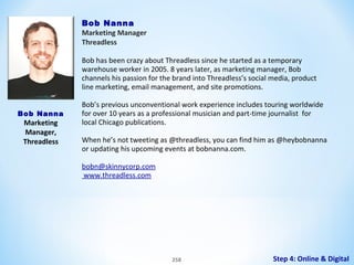 Bob Nanna
Marketing Manager
Threadless
 
Bob has been crazy about Threadless since he started as a temporary
warehouse worker in 2005. 8 years later, as marketing manager, Bob
channels his passion for the brand into Threadless’s social media, product
line marketing, email management, and site promotions.
Bob Nanna

Marketing
Manager,
Threadless

Bob’s previous unconventional work experience includes touring worldwide
for over 10 years as a professional musician and part-time journalist for
local Chicago publications.
When he’s not tweeting as @threadless, you can find him as @heybobnanna
or updating his upcoming events at bobnanna.com.
bobn@skinnycorp.com
www.threadless.com

258

Step 4: Online & Digital

 