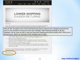 Here at Gilt, we spend a lot of time brainstorming ways to improve your shopping experiences,
and I’m very excited to announce some new changes. After listening carefully to all your
feedback, we’ve come up with a new and improved shipping-and-returns policy that I think you’re
going to love. Here’s an overview of the changes we’ve made:

266

Step 4: Online & Digital

 