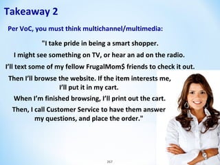 Takeaway 2
Per VoC, you must think multichannel/multimedia:
"I take pride in being a smart shopper.
I might see something on TV, or hear an ad on the radio.
I’ll text some of my fellow FrugalMom$ friends to check it out.
Then I’ll browse the website. If the item interests me,
I’ll put it in my cart.
When I’m finished browsing, I’ll print out the cart.
Then, I call Customer Service to have them answer
my questions, and place the order."

267

Step 4: Online & Digital

 