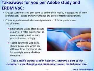 Takeaways for you per Adobe study and
ERDM VoC:
•

Engage customers and prospects to define their media, message and channel
preferences. Tablets and smartphones are distinct interaction channels.

•

Create experiences which are unique to each of those preferences
and channels:
♦

Smartphone usage often occurs
as part of a retail experience, so
plan messaging and in-store
promotions accordingly.

♦

Tablet-optimized web sites
should be created which are
different from traditional sites
for smartphones or desktop
computers.

These media are not used in isolation…they are a part of the
customer’s ever changing and multi-dimensional, multichannel mix!
271

Step 4: Online & Digital

 