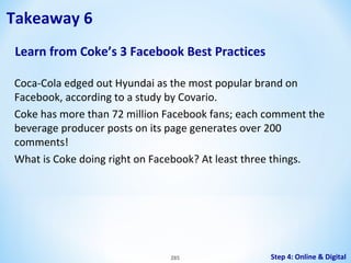 Takeaway 6
Learn from Coke’s 3 Facebook Best Practices
Coca-Cola edged out Hyundai as the most popular brand on
Facebook, according to a study by Covario.
Coke has more than 72 million Facebook fans; each comment the
beverage producer posts on its page generates over 200
comments!
What is Coke doing right on Facebook? At least three things.

285

Step 4: Online & Digital

 