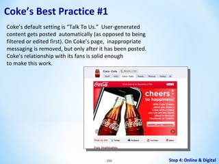 Coke’s Best Practice #1
Coke’s default setting is “Talk To Us.” User-generated
content gets posted automatically (as opposed to being
filtered or edited first). On Coke’s page, inappropriate
messaging is removed, but only after it has been posted.
Coke’s relationship with its fans is solid enough
to make this work.

286

Step 4: Online & Digital

 