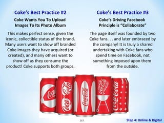 Coke’s Best Practice #2

Coke’s Best Practice #3

Coke Wants You To Upload
Images To Its Photo Album

Coke’s Driving Facebook
Principle is “Collaborate”

This makes perfect sense, given the
iconic, collectible status of the brand.
Many users want to show off branded
Coke images they have acquired (or
created), and many others want to
show off as they consume the
product! Coke supports both groups.

The page itself was founded by two
Coke fans. . . and later embraced by
the company! It is truly a shared
undertaking with Coke fans who
spend time on Facebook, not
something imposed upon them
from the outside.

287

Step 4: Online & Digital

 