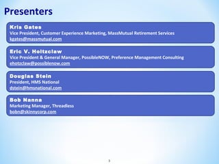 Presenters
Kris Gates
Vice President, Customer Experience Marketing, MassMutual Retirement Services
kgates@massmutual.com
Eric V. Holtzclaw
Vice President & General Manager, PossibleNOW, Preference Management Consulting
ehotzclaw@possiblenow.com
Douglas Stein
President, HMS National
dstein@hmsnational.com
Bob Nanna
Marketing Manager, Threadless
bobn@skinnycorp.com

3

 
