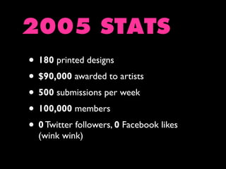 2005 STATS
• 180 printed designs
• $90,000 awarded to artists
• 500 submissions per week
• 100,000 members
• 0 Twitter followers, 0 Facebook likes
(wink wink)

 