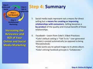 Step 4:
Online and
Social
Step 1:
VoC Research

Step 2:
Opt-In
Engagement

Step 3:
Multichannel
Marketing

Increasing the
Relevance and
ROI of Your
Online and Social
Media Marketing

Step 4: Summary
5. Social media tools represent not a means for direct
selling but a means for creating or improving
relationships with consumers. Selling becomes a
by-product of the quality and mutual benefit of those
relationships.
6.

Facebook – Learn from Coke’s 3 Best Practices:

•Coke’s default setting is “Talk To Us.” User-generated
content is posted automatically (as opposed to being
filtered/edited).
•Coke wants you to upload images to its photo album.
•Coke’s driving Facebook principle is “Collaborate.”

351

Step 4: Online & Digital

 