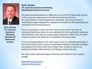 Kris Gates
VP, Consumer Experience Marketing
MassMutual Retirement Services

Kris Gates

VP, Consumer
Experience
Marketing
MassMutual
Retirement
Services

Kris Gates joined MassMutual in 2006 and is currently VP of Marketing, focused
on the consumer experience for the Retirement Services Division.
His responsibilities include development, execution, and measurement of
marketing strategies designed for employees of companies offering MassMutual
retirement and insurance products.
Prior to assuming his current role, Mr. Gates served as AVP, Customer &
Interactive Marketing, where he was responsible for the touch points making up
the distribution, plan sponsor and participant experience. Before that, he spent
3 years focused on the distribution marketing of retirement plans.
Prior to joining MassMutual, Mr. Gates spent 2 years as a Marketing Manager in
the HR consulting industry, where he developed employee marketing campaigns
and programs for Fortune 500 clients. Before that, he spent 5 years as an
Institutional Product Administrator at JP Morgan Investor Services.
Mr. Gates holds a Bachelors Degree in Business from Western New England
College.
kgates@massmutual.com
www.massmutual.com
4

 