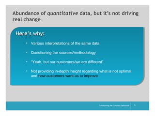 Abundance of quantitative data, but it’s not driving
real change
Here’s why:
• Various interpretations of the same data
• Questioning the sources/methodology
• “Yeah, but our customers/we are different”
• Not providing in-depth insight regarding what is not optimal
and how customers want us to improve

__________

Transforming the Customer Experience

5

 