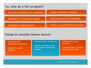 So, why do a VoC program?
•• We want to do better for our customers
We want to do better for our customers

•• Answer “why/how?” questions
Answer “why/how?” questions

•• Qualitative vs. Quantitative Insights
Qualitative vs. Quantitative Insights

•• Test ideas prior to any investment
Test ideas prior to any investment

•• Actionable in-depth guidance
Actionable in-depth guidance

•• Protect our market leadership position
Protect our market leadership position

Things to consider before launch:
• Include the right
stakeholders, get buy-in
• Internal or external
execution

• Interview length, sample size
• Sample mix, does it mirror
your customer base/target
markets.

• Difficulty and cost of
recruiting
• Customer Data…it’s never
as good as you think.

__________

Transforming the Customer Experience

7

 