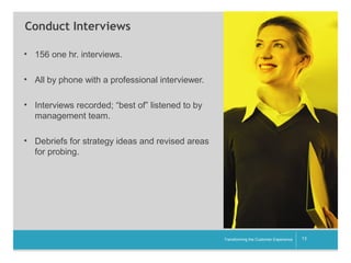 Conduct Interviews
• 156 one hr. interviews.
• All by phone with a professional interviewer.
• Interviews recorded; “best of” listened to by
management team.
• Debriefs for strategy ideas and revised areas
for probing.

__________

Transforming the Customer Experience

13

 