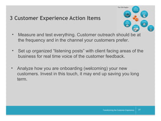 3 Customer Experience Action Items
•

Measure and test everything. Customer outreach should be at
the frequency and in the channel your customers prefer.

•

Set up organized “listening posts” with client facing areas of the
business for real time voice of the customer feedback.

•

Analyze how you are onboarding (welcoming) your new
customers. Invest in this touch, it may end up saving you long
term.

__________

Transforming the Customer Experience

27

 