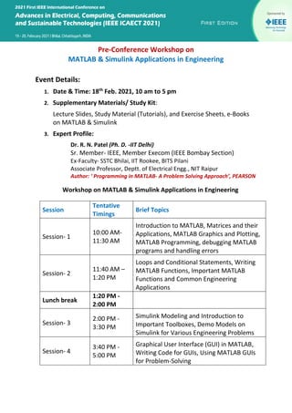 Pre-Conference Workshop on
MATLAB & Simulink Applications in Engineering
Event Details:
1. Date & Time: 18th
Feb. 2021, 10 am to 5 pm
2. Supplementary Materials/ Study Kit:
Lecture Slides, Study Material (Tutorials), and Exercise Sheets, e-Books
on MATLAB & Simulink
3. Expert Profile:
Dr. R. N. Patel (Ph. D. -IIT Delhi)
Sr. Member- IEEE, Member Execom (IEEE Bombay Section)
Ex-Faculty- SSTC Bhilai, IIT Rookee, BITS Pilani
Associate Professor, Deptt. of Electrical Engg., NIT Raipur
Author: ‘ Programming in MATLAB- A Problem Solving Approach’, PEARSON
Workshop on MATLAB & Simulink Applications in Engineering
Session
Tentative
Timings
Brief Topics
Session- 1
10:00 AM-
11:30 AM
Introduction to MATLAB, Matrices and their
Applications, MATLAB Graphics and Plotting,
MATLAB Programming, debugging MATLAB
programs and handling errors
Session- 2
11:40 AM –
1:20 PM
Loops and Conditional Statements, Writing
MATLAB Functions, Important MATLAB
Functions and Common Engineering
Applications
Lunch break
1:20 PM -
2:00 PM
Session- 3
2:00 PM -
3:30 PM
Simulink Modeling and Introduction to
Important Toolboxes, Demo Models on
Simulink for Various Engineering Problems
Session- 4
3:40 PM -
5:00 PM
Graphical User Interface (GUI) in MATLAB,
Writing Code for GUIs, Using MATLAB GUIs
for Problem-Solving
 