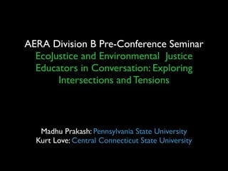 AERA Division B Pre-Conference Seminar
  EcoJustice and Environmental Justice
  Educators in Conversation: Exploring
       Intersections and Tensions



   Madhu Prakash: Pennsylvania State University
  Kurt Love: Central Connecticut State University
 