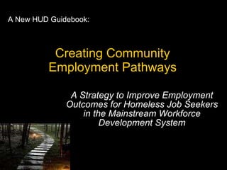 Creating Community Employment Pathways A Strategy to Improve Employment Outcomes for Homeless Job Seekers in the Mainstream Workforce Development System A New HUD Guidebook: 