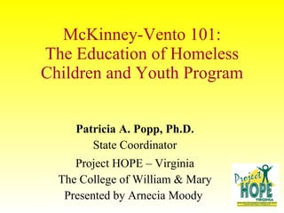 McKinney-Vento 101: The Education of Homeless Children and Youth Program Patricia A. Popp, Ph.D. State Coordinator Project HOPE – Virginia The College of William & Mary Presented by Arnecia Moody  