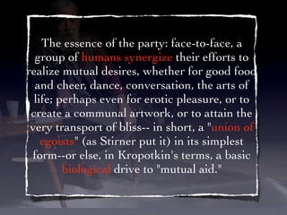The essence of the party: face-to-face, a
  group of humans synergize their efforts to
realize mutual desires, whether for good food
  and cheer, dance, conversation, the arts of
  life; perhaps even for erotic pleasure, or to
 create a communal artwork, or to attain the
 very transport of bliss-- in short, a "union of
    egoists" (as Stirner put it) in its simplest
 form--or else, in Kropotkin's terms, a basic
         biological drive to "mutual aid."
 
