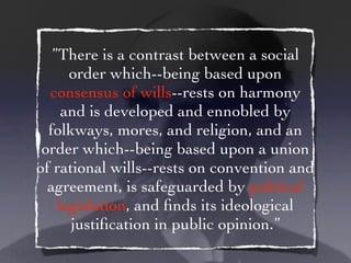 ”There is a contrast between a social
      order which--being based upon
  consensus of wills--rests on harmony
     and is developed and ennobled by
  folkways, mores, and religion, and an
 order which--being based upon a union
of rational wills--rests on convention and
  agreement, is safeguarded by political
    legislation, and ﬁnds its ideological
      justiﬁcation in public opinion.”
 