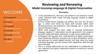 WELCOME Description:
• In this preconference, librarians and publishers are invited to review
newly refreshed draft model licensing language related to digital
preservation.
• Current model license language was written well over five (5) years
ago, in which time there has been staff turnover within both
libraries/consortia and publishers, and language has in some cases
become diluted or vague.
• While solid progress has been made in ensuring preservation
language appears in subscription journal agreements, less progress
has been made with books, databases, or open access publications.
• Participants will develop their understanding of digital preservation
(and related but different concepts such as post-cancellation access,
and back-ups for locally loaded content), will help refine the newly
refreshed language, and will sharpen their negotiation skills through
some role play.
• This is a unique opportunity for key stakeholders to collaborate on
this important but poorly understood element of electronic content
agreements.
Reviewing and Renewing
Model Licensing Language & Digital Preservation
Vida Damijonaitis
*American Medical Association
Gwen Evans
*Elsevier
Erik Limpitlaw
*Stanford University
Ann Okerson
*LIBLICENSE Project
Judy Russell
*University of Florida
Alicia Wise
*CLOCKSS
 