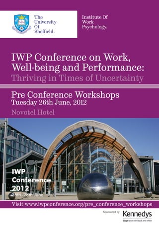 Institute Of
                          Work
                          Psychology.




IWP Conference on Work,
Well-being and Performance:
Thriving in Times of Uncertainty
Pre Conference Workshops
Tuesday 26th June, 2012
Novotel Hotel




IWP
Conference
2012
26th–28th June

Visit www.iwpconference.org/pre_conference_workshops
                                   Sponsored by
 