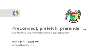 Ilya Grigorik - @igrigorik
igrigorik@google.com
Preconnect, prefetch, prerender ...
aka, building a web performance oracle in your application!
 