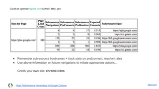 @igrigorik
Could we optimize repeat visits further? Why, yes!
High Performance Networking in Google Chrome
● Remember subresource hostnames + track stats on pre{connect, resolve} rates
● Use above information on future navigations to initiate appropriate actions...
Check your own site: chrome://dns
 